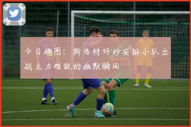 今日趣图：斯洛特巧妙安排小队出战主力难敌的幽默瞬间