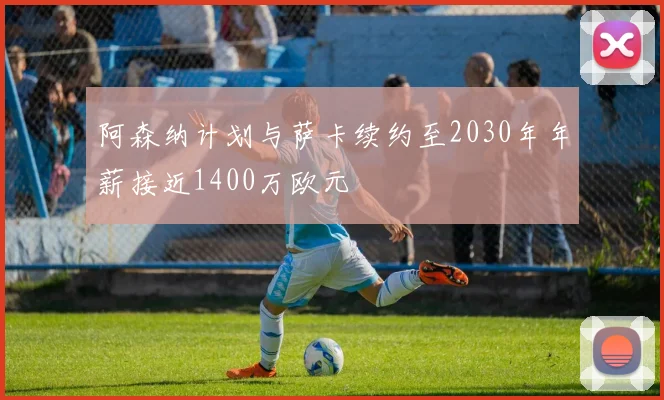 阿森纳计划与萨卡续约至2030年年薪接近1400万欧元