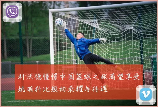 科沃德憧憬中国篮球之旅渴望享受姚明科比般的荣耀与待遇