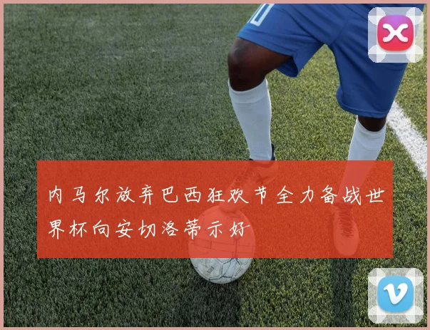 内马尔放弃巴西狂欢节全力备战世界杯向安切洛蒂示好