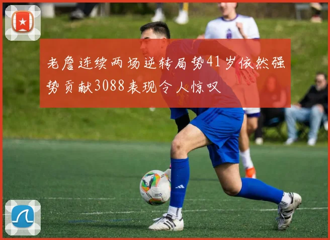 老詹连续两场逆转局势41岁依然强势贡献3088表现令人惊叹