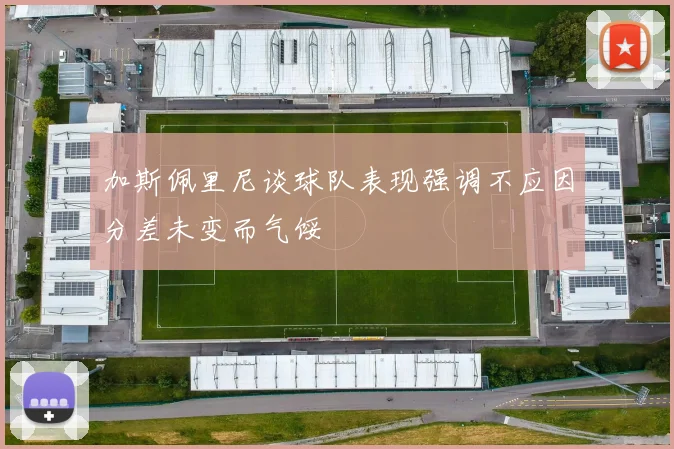 加斯佩里尼谈球队表现强调不应因分差未变而气馁