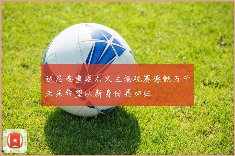 达尼洛重返尤文主场观赛感慨万千未来希望以新身份再回归