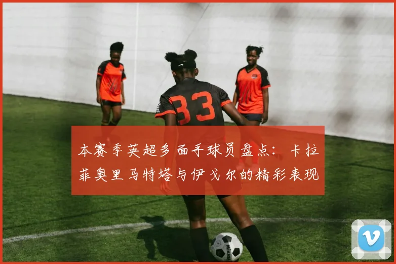 本赛季英超多面手球员盘点：卡拉菲奥里马特塔与伊戈尔的精彩表现