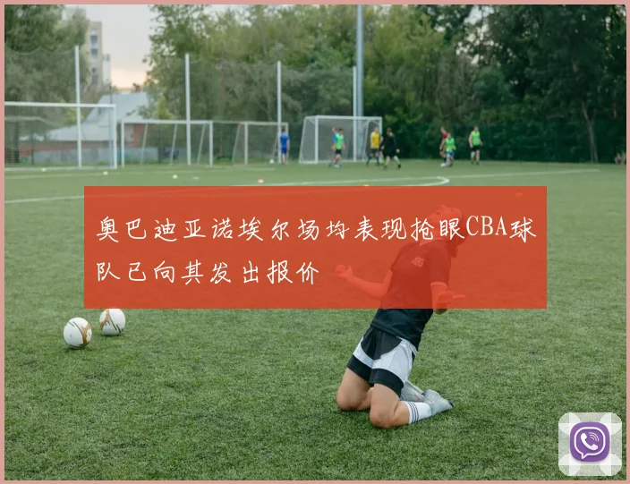 奥巴迪亚诺埃尔场均表现抢眼CBA球队已向其发出报价