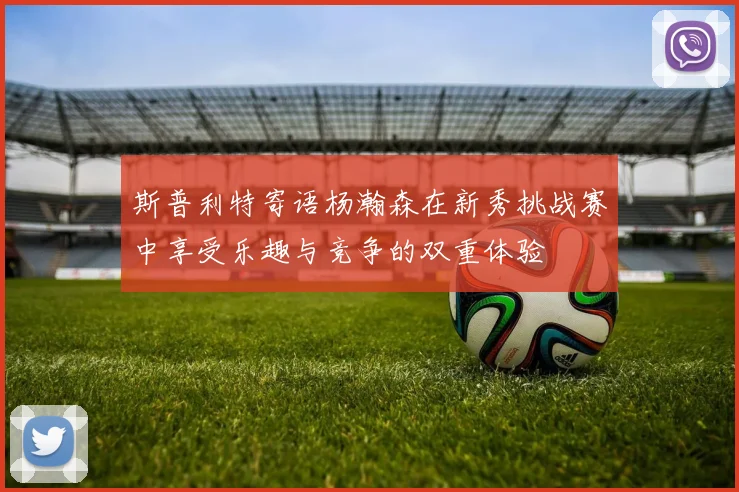 斯普利特寄语杨瀚森在新秀挑战赛中享受乐趣与竞争的双重体验