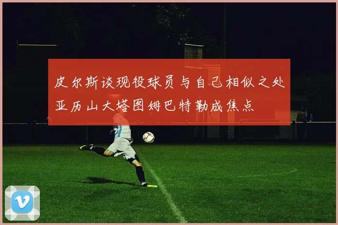 皮尔斯谈现役球员与自己相似之处亚历山大塔图姆巴特勒成焦点