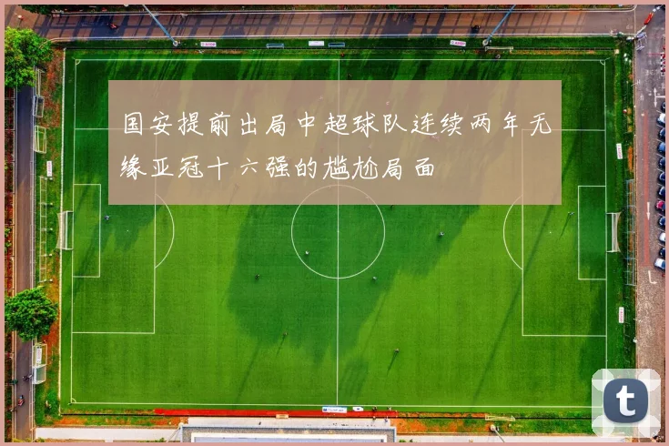 国安提前出局中超球队连续两年无缘亚冠十六强的尴尬局面