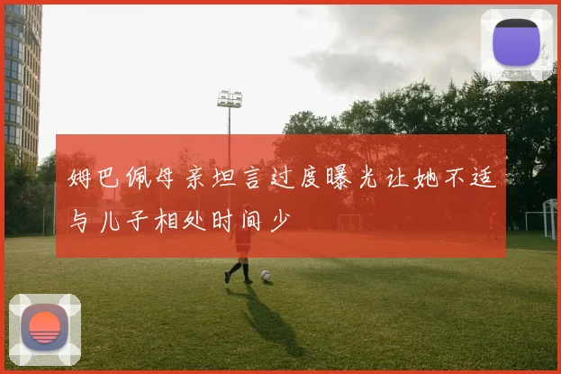 姆巴佩母亲坦言过度曝光让她不适与儿子相处时间少