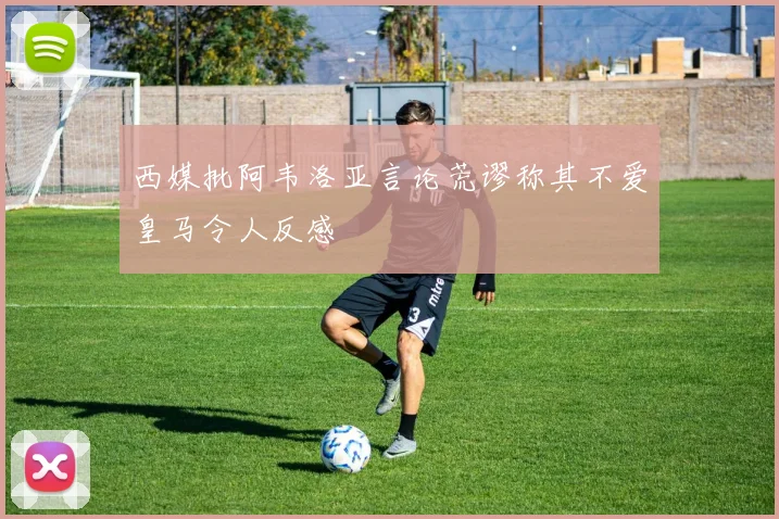 西媒批阿韦洛亚言论荒谬称其不爱皇马令人反感