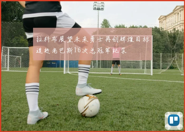 拉科布展望未来勇士再创辉煌目标追赶老巴斯16次总冠军纪录
