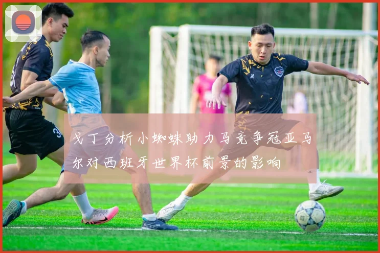 戈丁分析小蜘蛛助力马竞争冠亚马尔对西班牙世界杯前景的影响