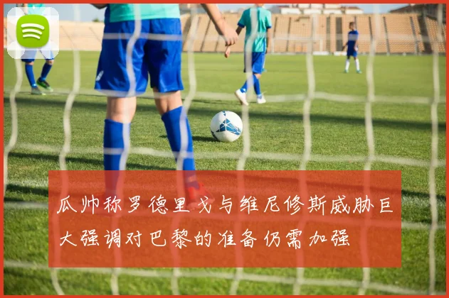 瓜帅称罗德里戈与维尼修斯威胁巨大强调对巴黎的准备仍需加强