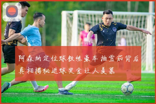 阿森纳定位球教练豪车抽雪茄背后真相揭秘进球奖金让人羡慕