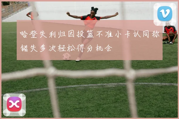 哈登失利归因投篮不准小卡认同称错失多次轻松得分机会