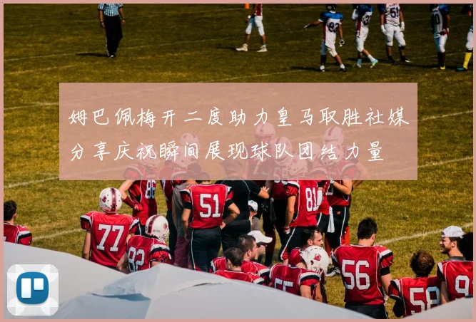 姆巴佩梅开二度助力皇马取胜社媒分享庆祝瞬间展现球队团结力量