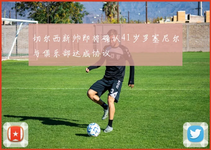 切尔西新帅即将确认41岁罗塞尼尔与俱乐部达成协议