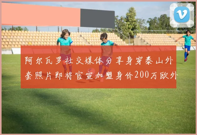阿尔瓦罗社交媒体分享身穿泰山外套照片即将官宣加盟身价200万欧外援