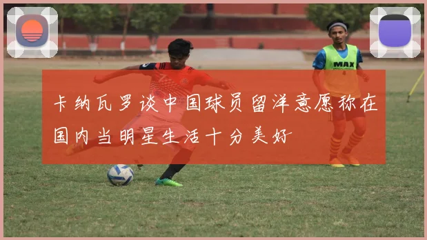 卡纳瓦罗谈中国球员留洋意愿称在国内当明星生活十分美好
