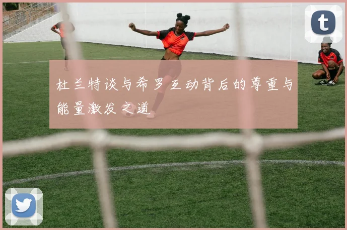 杜兰特谈与希罗互动背后的尊重与能量激发之道