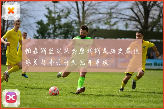 帕森斯坚定认为詹姆斯是历史最佳球员与乔丹并列无可争议