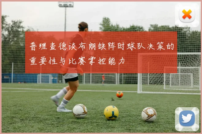 普理查德谈布朗缺阵时球队决策的重要性与比赛掌控能力