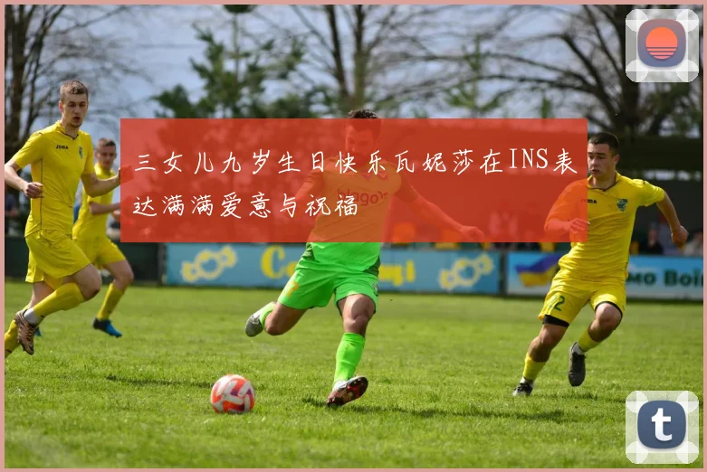 三女儿九岁生日快乐瓦妮莎在INS表达满满爱意与祝福