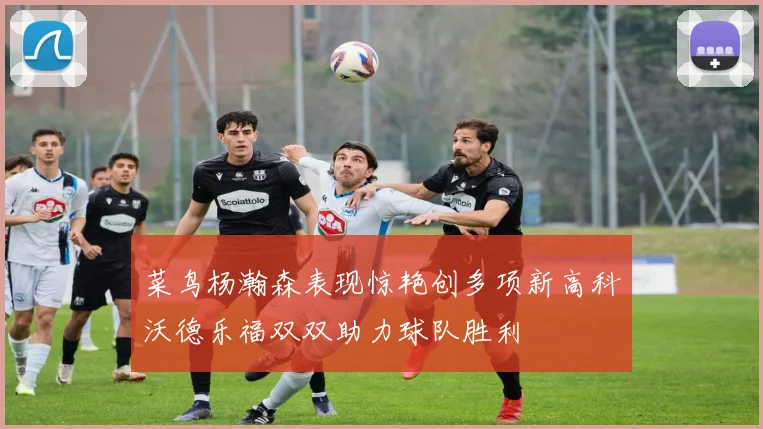 菜鸟杨瀚森表现惊艳创多项新高科沃德乐福双双助力球队胜利