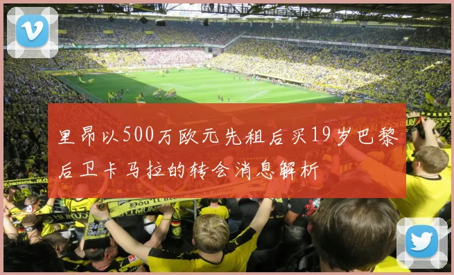 里昂以500万欧元先租后买19岁巴黎后卫卡马拉的转会消息解析