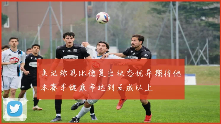 美记称恩比德复出状态优异期待他本赛季健康率达到五成以上