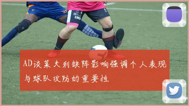 AD谈莱夫利缺阵影响强调个人表现与球队攻防的重要性