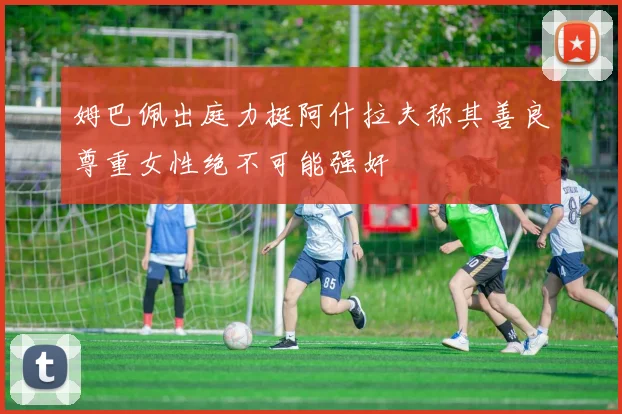 姆巴佩出庭力挺阿什拉夫称其善良尊重女性绝不可能强奸