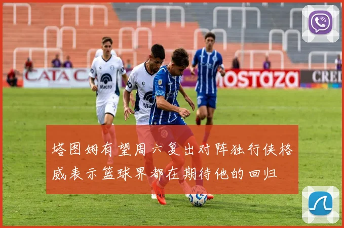 塔图姆有望周六复出对阵独行侠格威表示篮球界都在期待他的回归