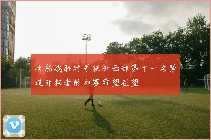 快船战胜对手跃升西部第十一名紧追开拓者附加赛希望在望